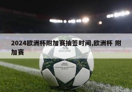 2024欧洲杯附加赛抽签时间,欧洲杯 附加赛