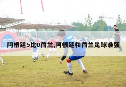 阿根廷5比0荷兰,阿根廷和荷兰足球谁强