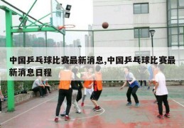 中国乒乓球比赛最新消息,中国乒乓球比赛最新消息日程