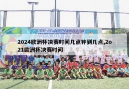 2024欧洲杯决赛时间几点钟到几点,2o21欧洲杯决赛时间