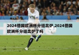 2024德国欧洲杯分组出炉,2024德国欧洲杯分组出炉了吗