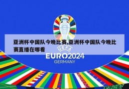 亚洲杯中国队今晚比赛,亚洲杯中国队今晚比赛直播在哪看