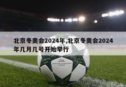 北京冬奥会2024年,北京冬奥会2024年几月几号开始举行