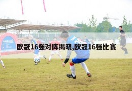 欧冠16强对阵揭晓,欧冠16强比赛