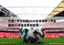 外媒:c罗计划踢2026年世界杯,c罗能踢到41岁拿世界杯冠军